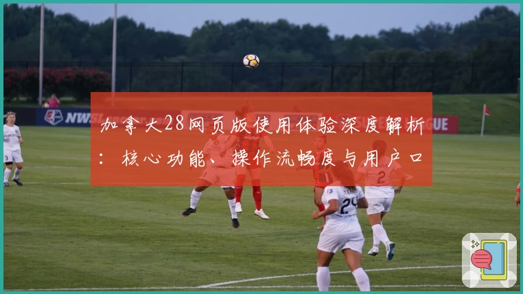 加拿大28网页版使用体验深度解析：核心功能、操作流畅度与用户口碑全方位分析