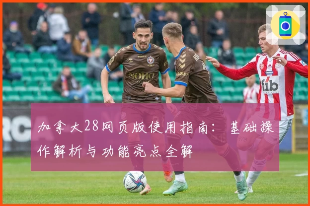 加拿大28网页版使用指南：基础操作解析与功能亮点全解