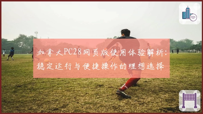 加拿大PC28网页版使用体验解析：稳定运行与便捷操作的理想选择