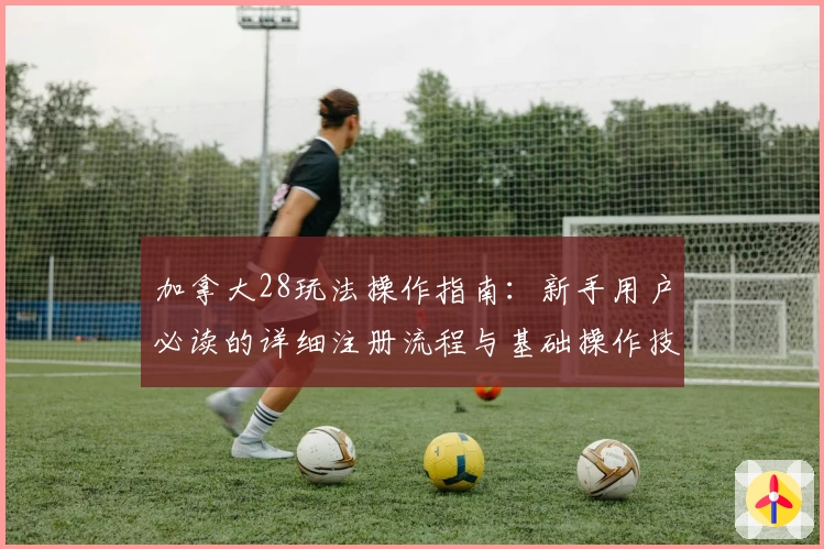 加拿大28玩法操作指南：新手用户必读的详细注册流程与基础操作技巧分析